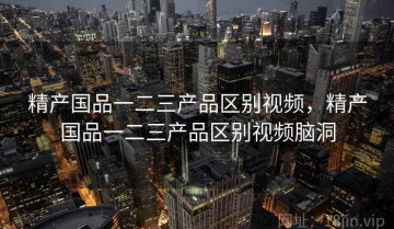 精产国品一二三产品区别视频，精产国品一二三产品区别视频脑洞