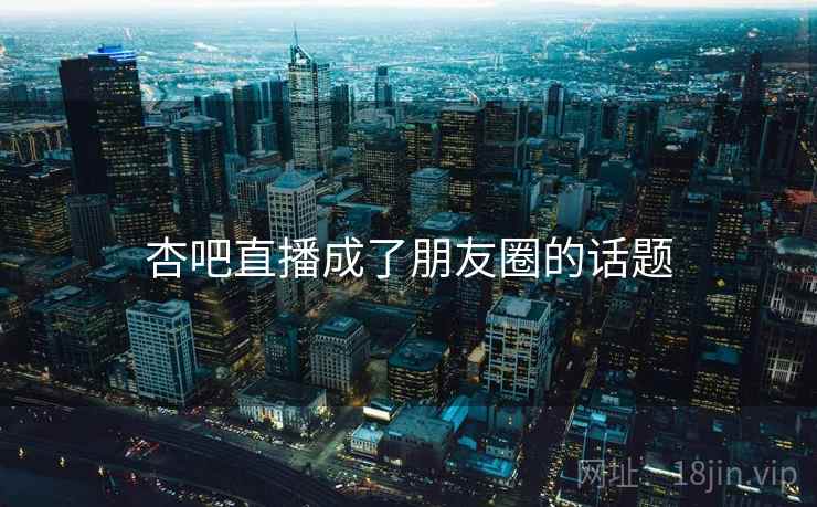 杏吧直播成了朋友圈的话题 杏吧直播成了朋友圈的话题