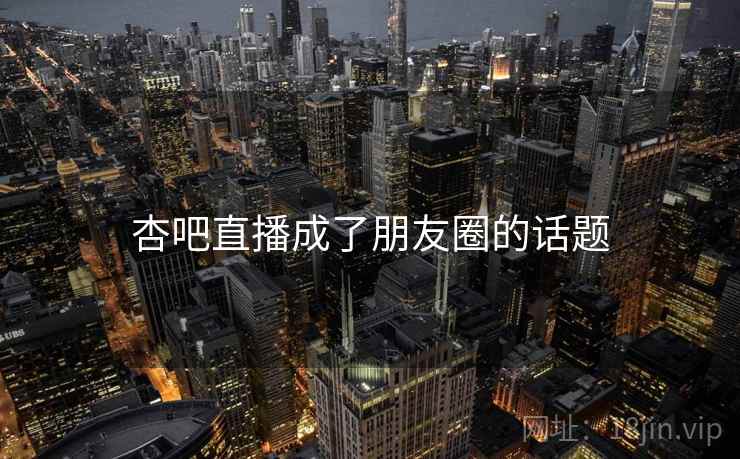 杏吧直播成了朋友圈的话题 杏吧直播成了朋友圈的话题