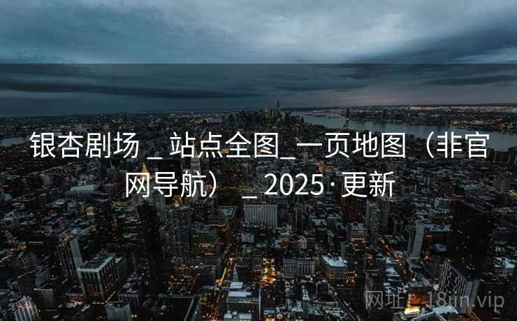 银杏剧场 _ 站点全图_一页地图(非官网导航) _ 2025·更新 银杏剧场 _ 站点全图_一页地图(非官网导航) _ 2025·更新