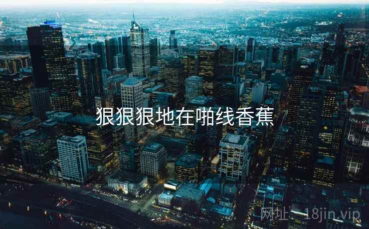 狠狠狠地在啪线香蕉 狠狠狠地在啪线香蕉