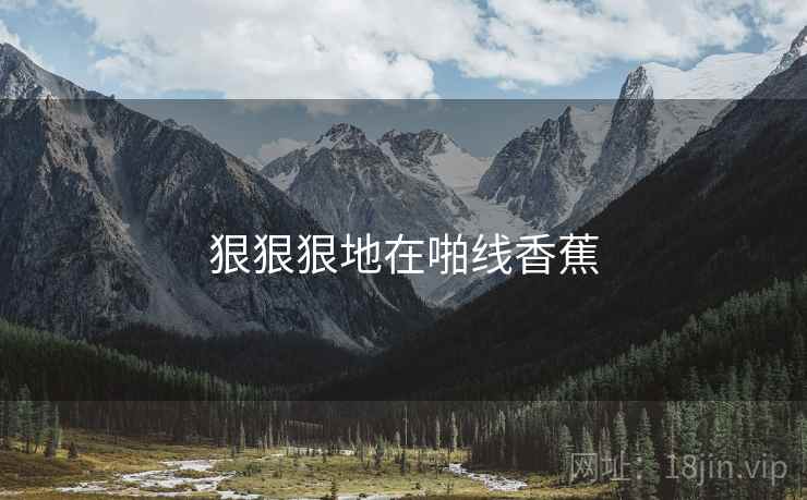 狠狠狠地在啪线香蕉 狠狠狠地在啪线香蕉
