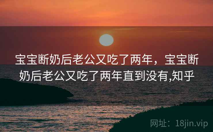 宝宝断奶后老公又吃了两年,宝宝断奶后老公又吃了两年直到没有,知乎 宝宝断奶后老公又吃了两年,宝宝断奶后老公又吃了两年直到没有,知乎
