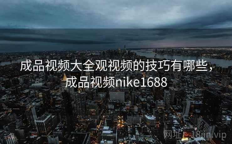 成品视频大全观视频的技巧有哪些,成品视频nike1688 成品视频大全观视频的技巧有哪些,成品视频nike1688