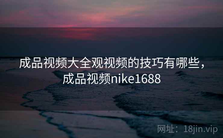 成品视频大全观视频的技巧有哪些,成品视频nike1688 成品视频大全观视频的技巧有哪些,成品视频nike1688