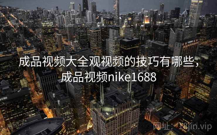 成品视频大全观视频的技巧有哪些,成品视频nike1688 成品视频大全观视频的技巧有哪些,成品视频nike1688