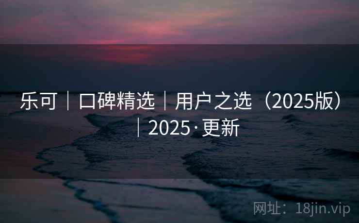 乐可|口碑精选|用户之选(2025版)|2025·更新 乐可|口碑精选|用户之选(2025版)|2025·更新