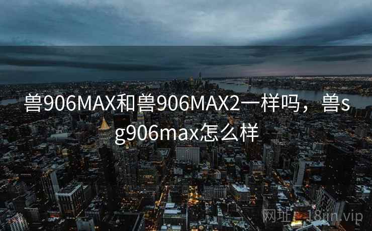 兽906MAX和兽906MAX2一样吗,兽sg906max怎么样 兽906MAX和兽906MAX2一样吗,兽sg906max怎么样