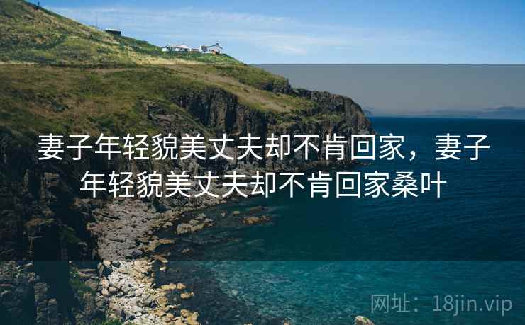 妻子年轻貌美丈夫却不肯回家,妻子年轻貌美丈夫却不肯回家桑叶 妻子年轻貌美丈夫却不肯回家,妻子年轻貌美丈夫却不肯回家桑叶