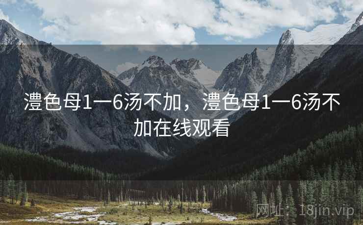 澧色母1一6汤不加,澧色母1一6汤不加在线观看 澧色母1一6汤不加,澧色母1一6汤不加在线观看