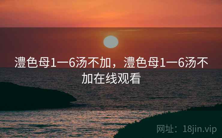 澧色母1一6汤不加,澧色母1一6汤不加在线观看 澧色母1一6汤不加,澧色母1一6汤不加在线观看