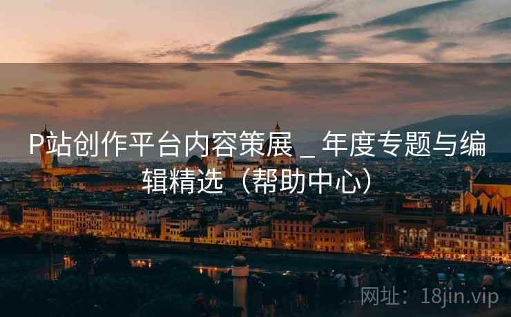 P站创作平台内容策展 _ 年度专题与编辑精选(帮助中心) P站创作平台内容策展 _ 年度专题与编辑精选(帮助中心)