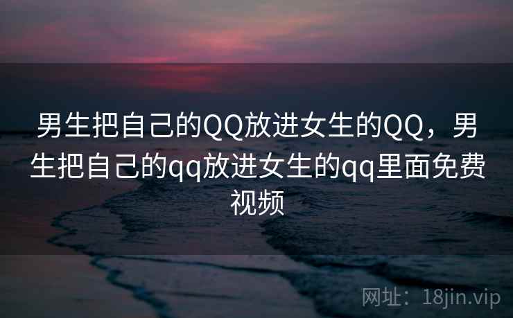 男生把自己的QQ放进女生的QQ,男生把自己的qq放进女生的qq里面免费视频 男生把自己的QQ放进女生的QQ,男生把自己的qq放进女生的qq里面免费视频