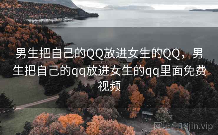 男生把自己的QQ放进女生的QQ,男生把自己的qq放进女生的qq里面免费视频 男生把自己的QQ放进女生的QQ,男生把自己的qq放进女生的qq里面免费视频