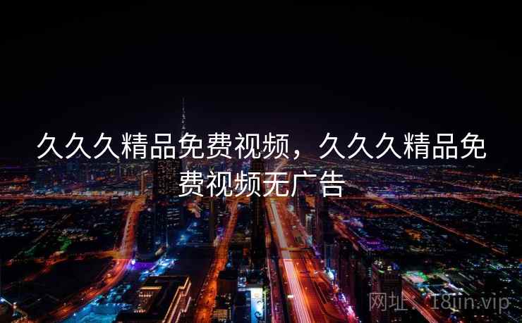 久久久精品免费视频,久久久精品免费视频无广告 久久久精品免费视频,久久久精品免费视频无广告