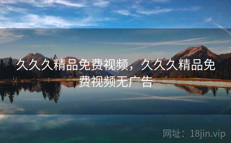 久久久精品免费视频,久久久精品免费视频无广告 久久久精品免费视频,久久久精品免费视频无广告