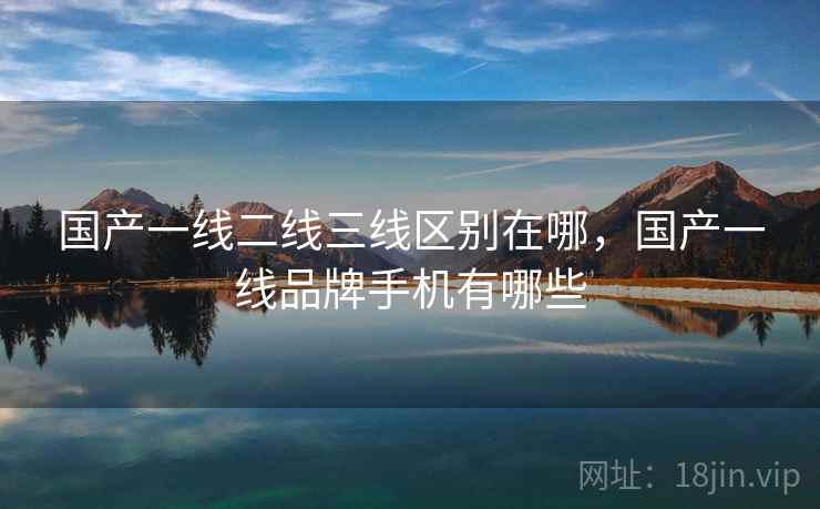 国产一线二线三线区别在哪,国产一线品牌手机有哪些 国产一线二线三线区别在哪,国产一线品牌手机有哪些
