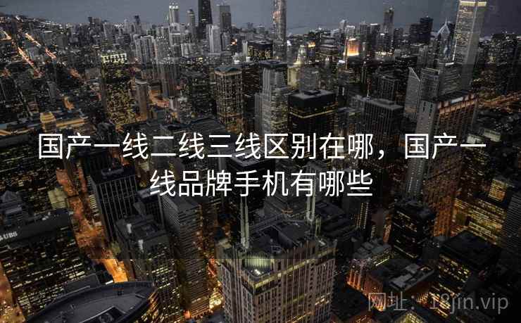 国产一线二线三线区别在哪,国产一线品牌手机有哪些 国产一线二线三线区别在哪,国产一线品牌手机有哪些