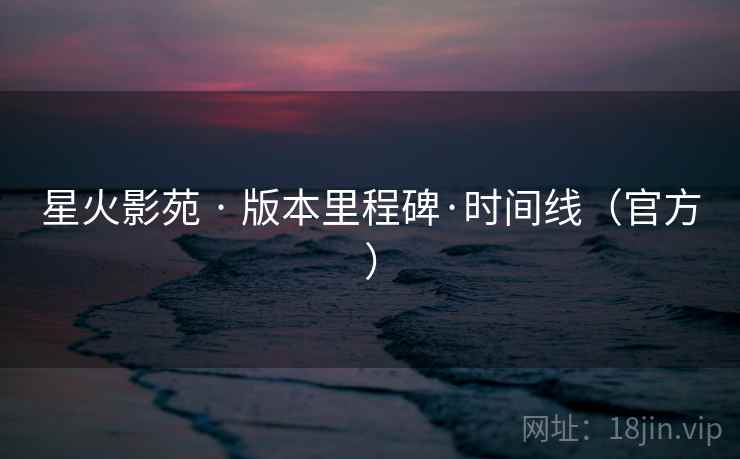 星火影苑 · 版本里程碑·时间线（官方）