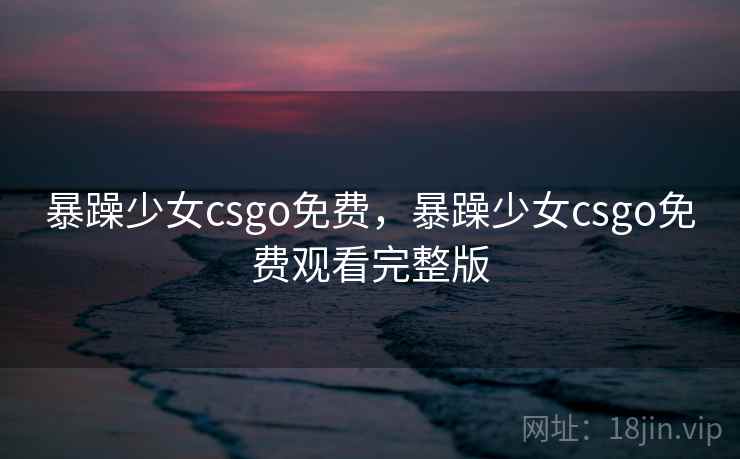 暴躁少女csgo免费,暴躁少女csgo免费观看完整版 暴躁少女csgo免费,暴躁少女csgo免费观看完整版