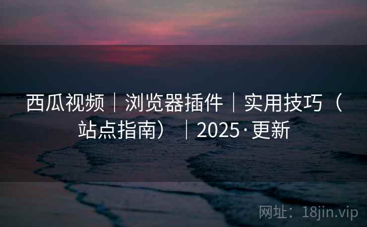 西瓜视频|浏览器插件|实用技巧(站点指南)|2025·更新 西瓜视频|浏览器插件|实用技巧(站点指南)|2025·更新