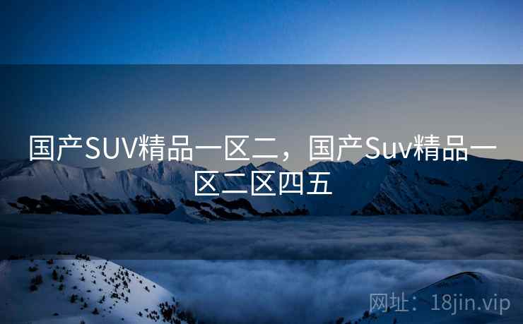 国产SUV精品一区二,国产Suv精品一区二区四五 国产SUV精品一区二,国产Suv精品一区二区四五