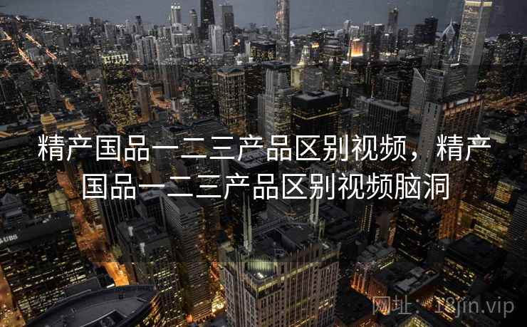 精产国品一二三产品区别视频,精产国品一二三产品区别视频脑洞 精产国品一二三产品区别视频,精产国品一二三产品区别视频脑洞