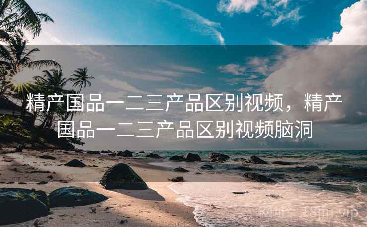 精产国品一二三产品区别视频,精产国品一二三产品区别视频脑洞 精产国品一二三产品区别视频,精产国品一二三产品区别视频脑洞