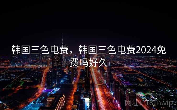 韩国三色电费,韩国三色电费2024免费吗好久 韩国三色电费,韩国三色电费2024免费吗好久