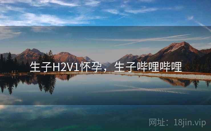 生子H2V1怀孕,生子哔哩哔哩 生子H2V1怀孕,生子哔哩哔哩