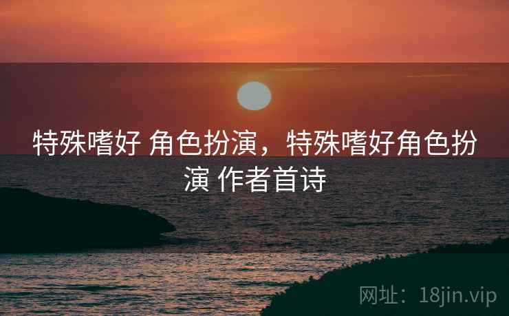 特殊嗜好 角色扮演,特殊嗜好角色扮演 作者首诗 特殊嗜好 角色扮演,特殊嗜好角色扮演 作者首诗