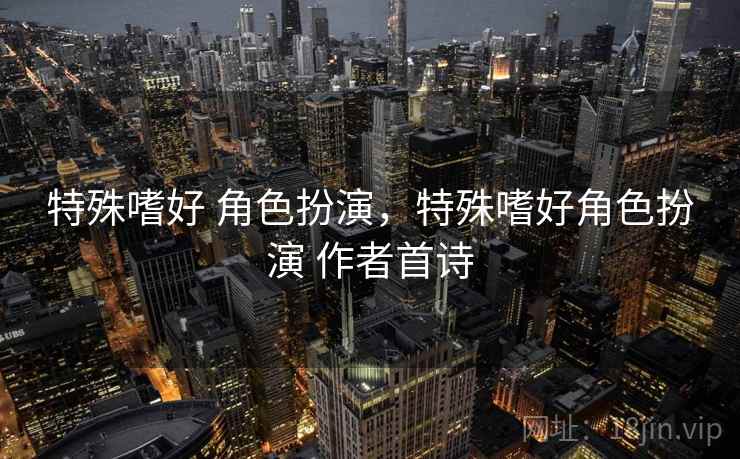 特殊嗜好 角色扮演,特殊嗜好角色扮演 作者首诗 特殊嗜好 角色扮演,特殊嗜好角色扮演 作者首诗