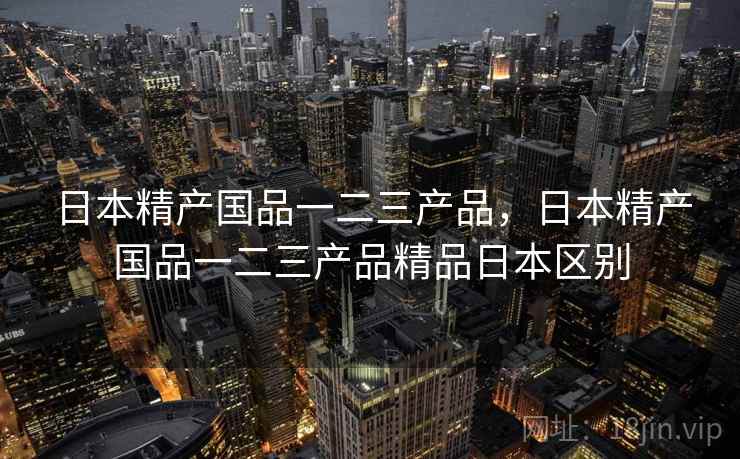 日本精产国品一二三产品,日本精产国品一二三产品精品日本区别 日本精产国品一二三产品,日本精产国品一二三产品精品日本区别