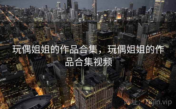 玩偶姐姐的作品合集,玩偶姐姐的作品合集视频 玩偶姐姐的作品合集,玩偶姐姐的作品合集视频
