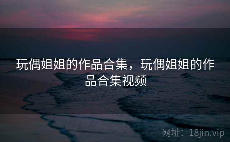 玩偶姐姐的作品合集,玩偶姐姐的作品合集视频 玩偶姐姐的作品合集,玩偶姐姐的作品合集视频