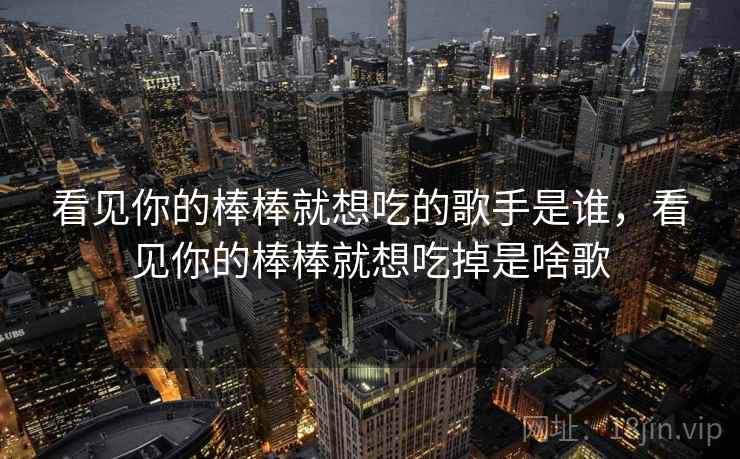 看见你的棒棒就想吃的歌手是谁,看见你的棒棒就想吃掉是啥歌 看见你的棒棒就想吃的歌手是谁,看见你的棒棒就想吃掉是啥歌