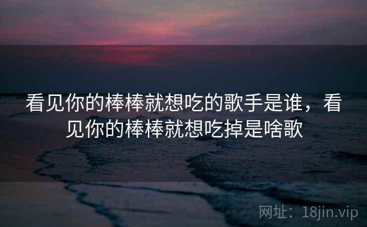 看见你的棒棒就想吃的歌手是谁,看见你的棒棒就想吃掉是啥歌 看见你的棒棒就想吃的歌手是谁,看见你的棒棒就想吃掉是啥歌