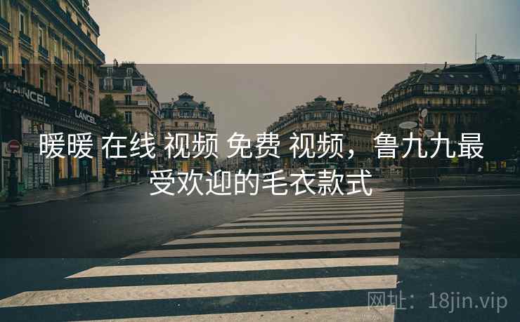 暖暖 在线 视频 免费 视频,鲁九九最受欢迎的毛衣款式 暖暖 在线 视频 免费 视频,鲁九九最受欢迎的毛衣款式