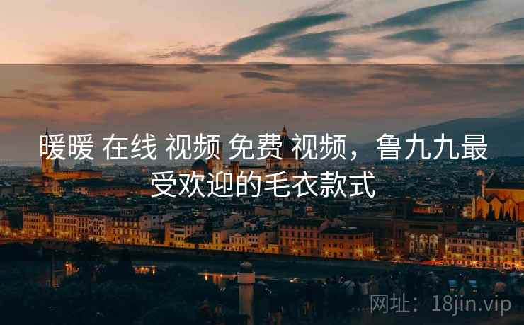 暖暖 在线 视频 免费 视频,鲁九九最受欢迎的毛衣款式 暖暖 在线 视频 免费 视频,鲁九九最受欢迎的毛衣款式