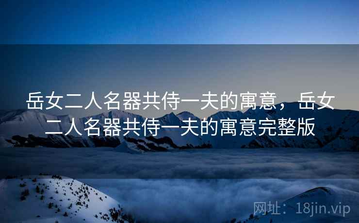 岳女二人名器共侍一夫的寓意,岳女二人名器共侍一夫的寓意完整版 岳女二人名器共侍一夫的寓意,岳女二人名器共侍一夫的寓意完整版