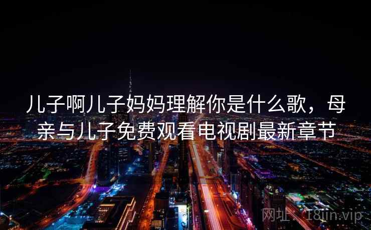 儿子啊儿子妈妈理解你是什么歌,母亲与儿子免费观看电视剧最新章节 儿子啊儿子妈妈理解你是什么歌,母亲与儿子免费观看电视剧最新章节