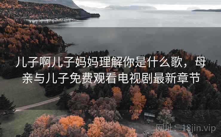 儿子啊儿子妈妈理解你是什么歌,母亲与儿子免费观看电视剧最新章节 儿子啊儿子妈妈理解你是什么歌,母亲与儿子免费观看电视剧最新章节