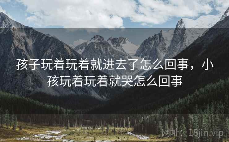 孩子玩着玩着就进去了怎么回事,小孩玩着玩着就哭怎么回事 孩子玩着玩着就进去了怎么回事,小孩玩着玩着就哭怎么回事